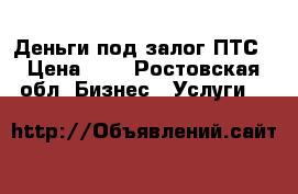 Деньги под залог ПТС › Цена ­ 0 - Ростовская обл. Бизнес » Услуги   